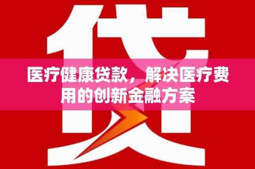 永登医疗健康贷款，解决医疗费用的创新金融方案
